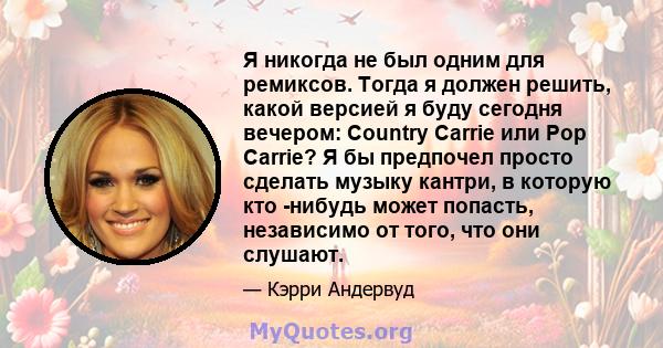 Я никогда не был одним для ремиксов. Тогда я должен решить, какой версией я буду сегодня вечером: Country Carrie или Pop Carrie? Я бы предпочел просто сделать музыку кантри, в которую кто -нибудь может попасть,