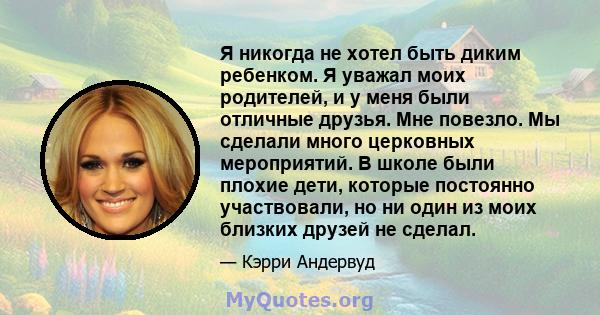 Я никогда не хотел быть диким ребенком. Я уважал моих родителей, и у меня были отличные друзья. Мне повезло. Мы сделали много церковных мероприятий. В школе были плохие дети, которые постоянно участвовали, но ни один из 