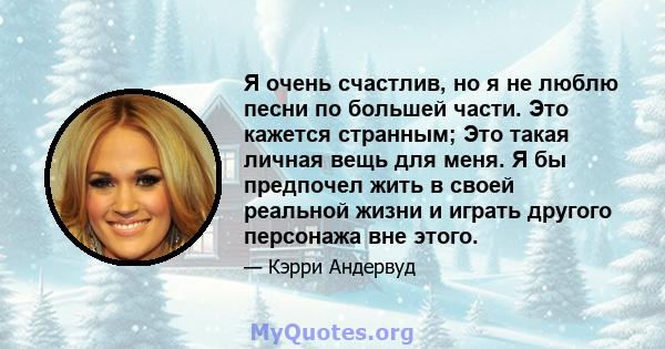 Я очень счастлив, но я не люблю песни по большей части. Это кажется странным; Это такая личная вещь для меня. Я бы предпочел жить в своей реальной жизни и играть другого персонажа вне этого.