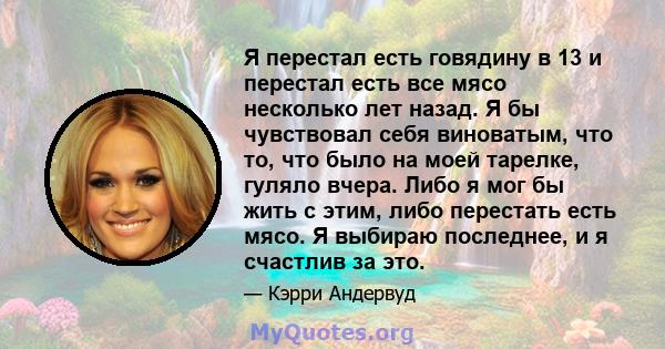 Я перестал есть говядину в 13 и перестал есть все мясо несколько лет назад. Я бы чувствовал себя виноватым, что то, что было на моей тарелке, гуляло вчера. Либо я мог бы жить с этим, либо перестать есть мясо. Я выбираю