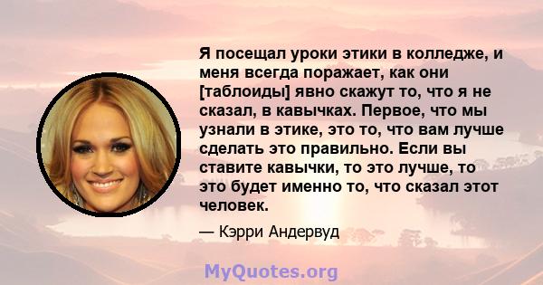 Я посещал уроки этики в колледже, и меня всегда поражает, как они [таблоиды] явно скажут то, что я не сказал, в кавычках. Первое, что мы узнали в этике, это то, что вам лучше сделать это правильно. Если вы ставите