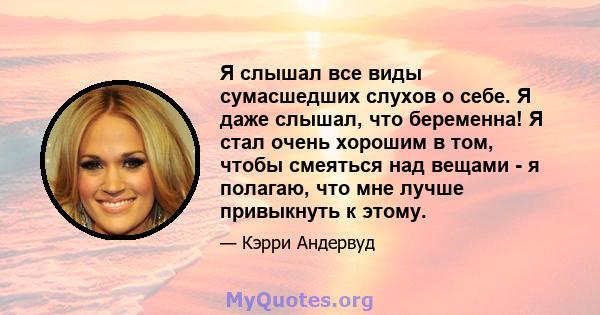 Я слышал все виды сумасшедших слухов о себе. Я даже слышал, что беременна! Я стал очень хорошим в том, чтобы смеяться над вещами - я полагаю, что мне лучше привыкнуть к этому.