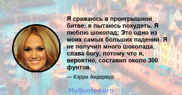 Я сражаюсь в проигрышной битве: я пытаюсь похудеть. Я люблю шоколад; Это одно из моих самых больших падений. Я не получил много шоколада, слава богу, потому что я, вероятно, составил около 300 фунтов.