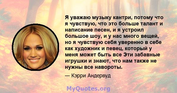 Я уважаю музыку кантри, потому что я чувствую, что это больше талант и написание песен, и я устроил большое шоу, и у нас много вещей, но я чувствую себя уверенно в себе как художник и певец, который у меня может быть