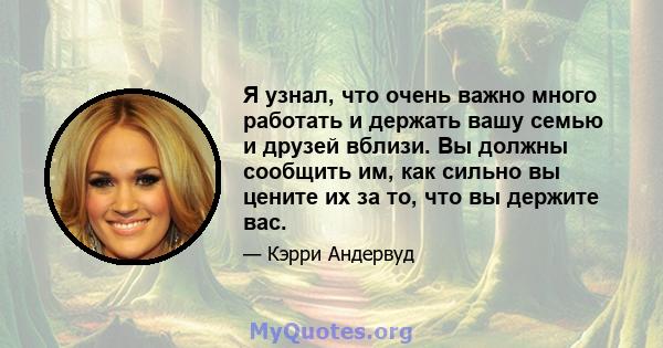 Я узнал, что очень важно много работать и держать вашу семью и друзей вблизи. Вы должны сообщить им, как сильно вы цените их за то, что вы держите вас.