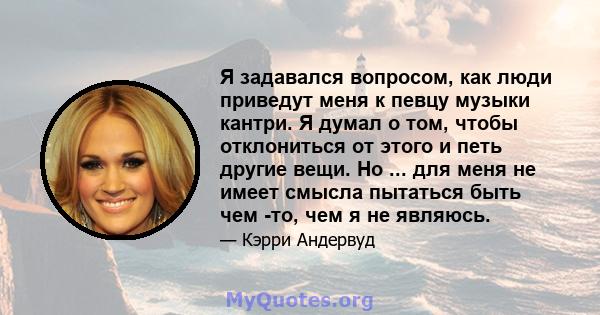 Я задавался вопросом, как люди приведут меня к певцу музыки кантри. Я думал о том, чтобы отклониться от этого и петь другие вещи. Но ... для меня не имеет смысла пытаться быть чем -то, чем я не являюсь.