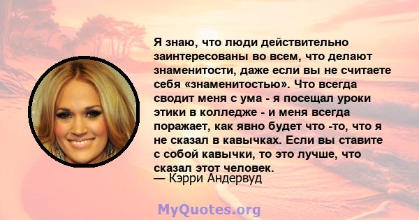 Я знаю, что люди действительно заинтересованы во всем, что делают знаменитости, даже если вы не считаете себя «знаменитостью». Что всегда сводит меня с ума - я посещал уроки этики в колледже - и меня всегда поражает,