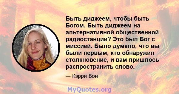 Быть диджеем, чтобы быть Богом. Быть диджеем на альтернативной общественной радиостанции? Это был Бог с миссией. Было думало, что вы были первым, кто обнаружил столкновение, и вам пришлось распространить слово.