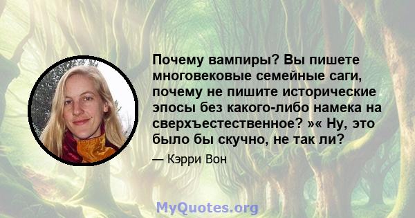 Почему вампиры? Вы пишете многовековые семейные саги, почему не пишите исторические эпосы без какого-либо намека на сверхъестественное? »« Ну, это было бы скучно, не так ли?