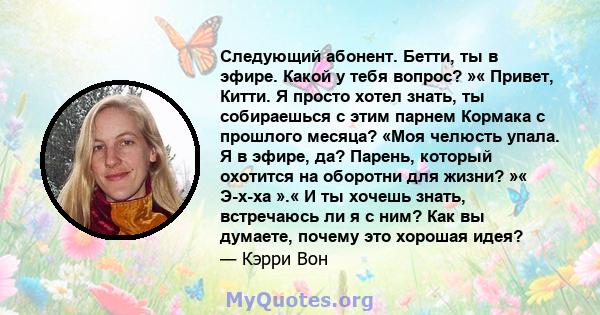 Следующий абонент. Бетти, ты в эфире. Какой у тебя вопрос? »« Привет, Китти. Я просто хотел знать, ты собираешься с этим парнем Кормака с прошлого месяца? «Моя челюсть упала. Я в эфире, да? Парень, который охотится на