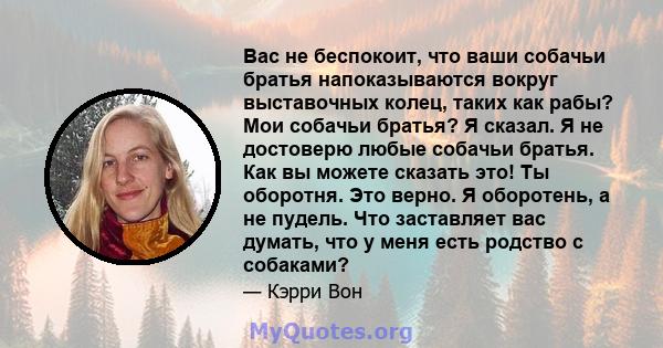 Вас не беспокоит, что ваши собачьи братья напоказываются вокруг выставочных колец, таких как рабы? Мои собачьи братья? Я сказал. Я не достоверю любые собачьи братья. Как вы можете сказать это! Ты оборотня. Это верно. Я