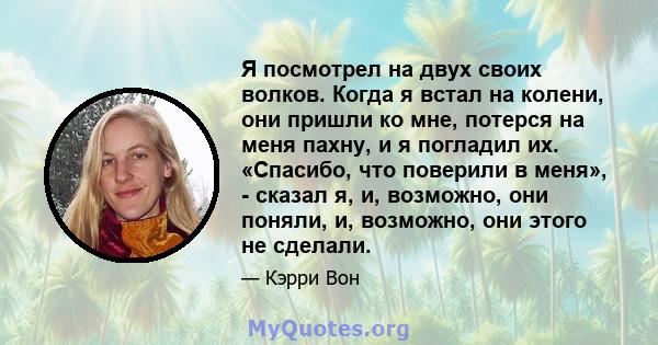 Я посмотрел на двух своих волков. Когда я встал на колени, они пришли ко мне, потерся на меня пахну, и я погладил их. «Спасибо, что поверили в меня», - сказал я, и, возможно, они поняли, и, возможно, они этого не