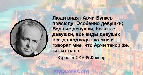 Люди видят Арчи Бункер повсюду. Особенно девушки; Бедные девушки, богатые девушки, все виды девушек всегда подходят ко мне и говорят мне, что Арчи такой же, как их папа.