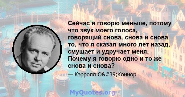 Сейчас я говорю меньше, потому что звук моего голоса, говорящий снова, снова и снова то, что я сказал много лет назад, смущает и удручает меня. Почему я говорю одно и то же снова и снова?