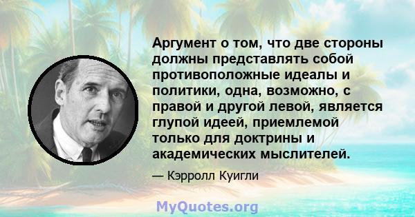 Аргумент о том, что две стороны должны представлять собой противоположные идеалы и политики, одна, возможно, с правой и другой левой, является глупой идеей, приемлемой только для доктрины и академических мыслителей.