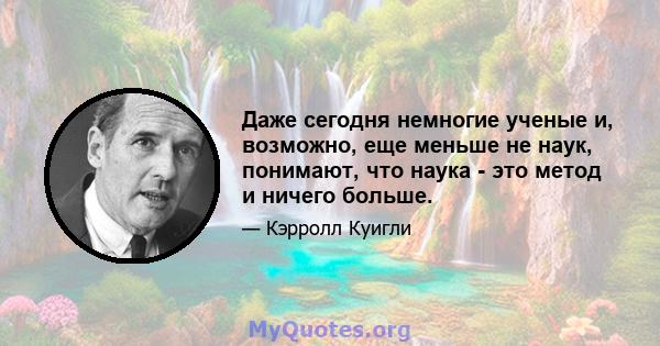 Даже сегодня немногие ученые и, возможно, еще меньше не наук, понимают, что наука - это метод и ничего больше.