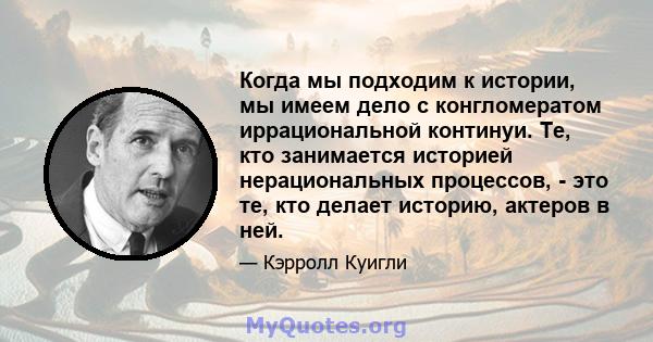 Когда мы подходим к истории, мы имеем дело с конгломератом иррациональной континуи. Те, кто занимается историей нерациональных процессов, - это те, кто делает историю, актеров в ней.