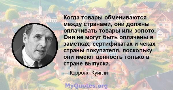 Когда товары обмениваются между странами, они должны оплачивать товары или золото. Они не могут быть оплачены в заметках, сертификатах и ​​чеках страны покупателя, поскольку они имеют ценность только в стране выпуска.