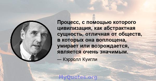 Процесс, с помощью которого цивилизация, как абстрактная сущность, отличная от обществ, в которых она воплощена, умирает или возрождается, является очень значимым.