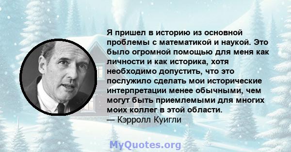 Я пришел в историю из основной проблемы с математикой и наукой. Это было огромной помощью для меня как личности и как историка, хотя необходимо допустить, что это послужило сделать мои исторические интерпретации менее