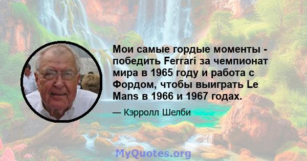 Мои самые гордые моменты - победить Ferrari за чемпионат мира в 1965 году и работа с Фордом, чтобы выиграть Le Mans в 1966 и 1967 годах.