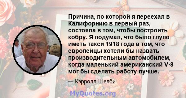 Причина, по которой я переехал в Калифорнию в первый раз, состояла в том, чтобы построить кобру. Я подумал, что было глупо иметь такси 1918 года в том, что европейцы хотели бы назвать производительным автомобилем, когда 