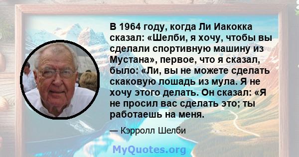 В 1964 году, когда Ли Иакокка сказал: «Шелби, я хочу, чтобы вы сделали спортивную машину из Мустана», первое, что я сказал, было: «Ли, вы не можете сделать скаковую лошадь из мула. Я не хочу этого делать. Он сказал: «Я