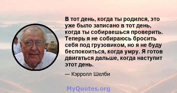 В тот день, когда ты родился, это уже было записано в тот день, когда ты собираешься проверить. Теперь я не собираюсь бросить себя под грузовиком, но я не буду беспокоиться, когда умру. Я готов двигаться дальше, когда