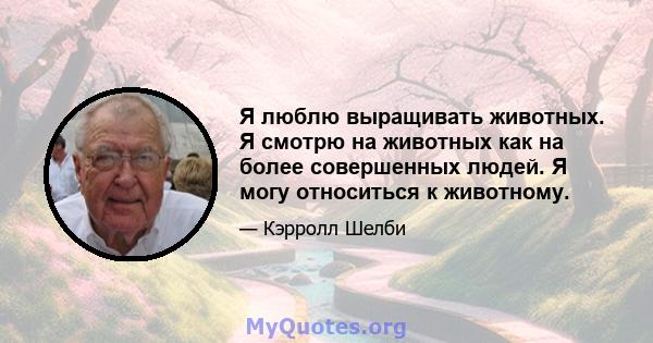 Я люблю выращивать животных. Я смотрю на животных как на более совершенных людей. Я могу относиться к животному.