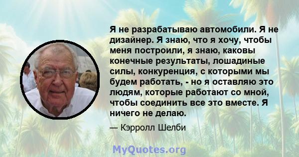 Я не разрабатываю автомобили. Я не дизайнер. Я знаю, что я хочу, чтобы меня построили, я знаю, каковы конечные результаты, лошадиные силы, конкуренция, с которыми мы будем работать, - но я оставляю это людям, которые