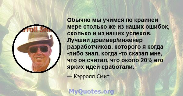 Обычно мы учимся по крайней мере столько же из наших ошибок, сколько и из наших успехов. Лучший драйвер/инженер разработчиков, которого я когда -либо знал, когда -то сказал мне, что он считал, что около 20% его ярких