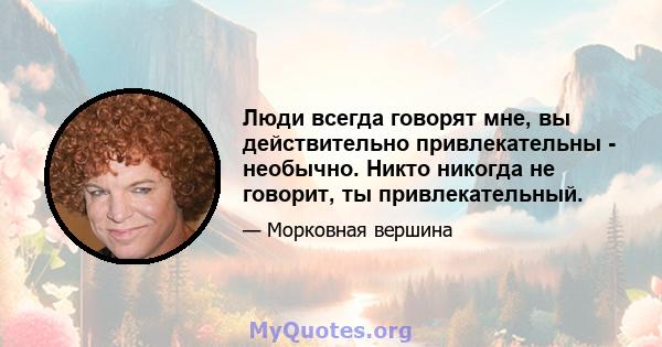 Люди всегда говорят мне, вы действительно привлекательны - необычно. Никто никогда не говорит, ты привлекательный.