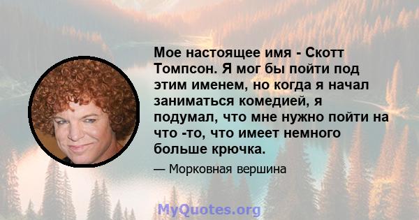 Мое настоящее имя - Скотт Томпсон. Я мог бы пойти под этим именем, но когда я начал заниматься комедией, я подумал, что мне нужно пойти на что -то, что имеет немного больше крючка.