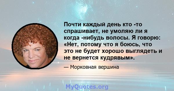 Почти каждый день кто -то спрашивает, не умоляю ли я когда -нибудь волосы. Я говорю: «Нет, потому что я боюсь, что это не будет хорошо выглядеть и не вернется кудрявым».