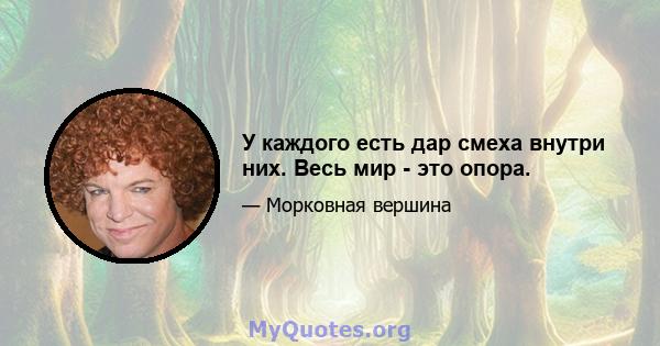 У каждого есть дар смеха внутри них. Весь мир - это опора.