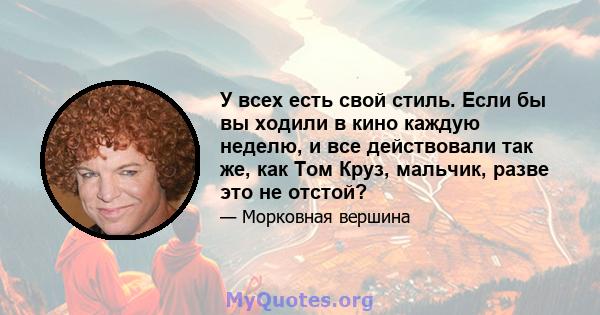 У всех есть свой стиль. Если бы вы ходили в кино каждую неделю, и все действовали так же, как Том Круз, мальчик, разве это не отстой?