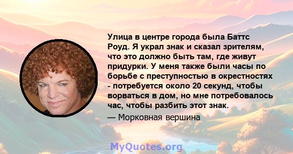 Улица в центре города была Баттс Роуд. Я украл знак и сказал зрителям, что это должно быть там, где живут придурки. У меня также были часы по борьбе с преступностью в окрестностях - потребуется около 20 секунд, чтобы