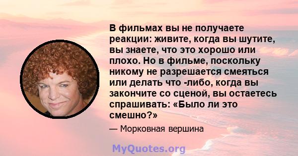 В фильмах вы не получаете реакции: живите, когда вы шутите, вы знаете, что это хорошо или плохо. Но в фильме, поскольку никому не разрешается смеяться или делать что -либо, когда вы закончите со сценой, вы остаетесь