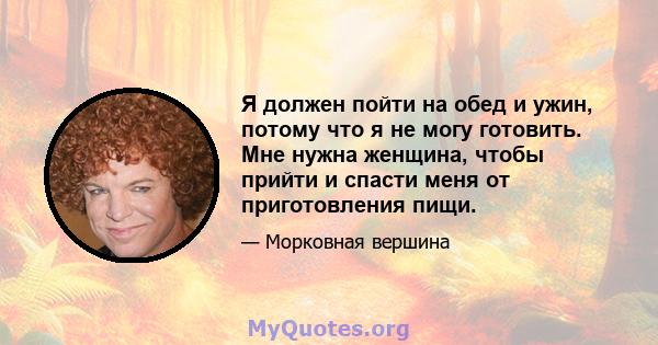 Я должен пойти на обед и ужин, потому что я не могу готовить. Мне нужна женщина, чтобы прийти и спасти меня от приготовления пищи.