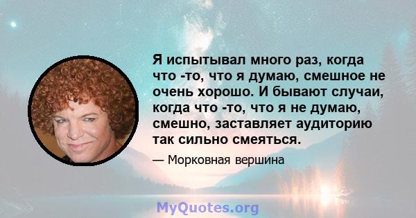 Я испытывал много раз, когда что -то, что я думаю, смешное не очень хорошо. И бывают случаи, когда что -то, что я не думаю, смешно, заставляет аудиторию так сильно смеяться.