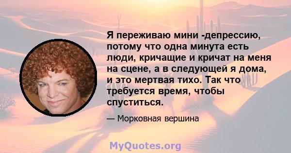 Я переживаю мини -депрессию, потому что одна минута есть люди, кричащие и кричат ​​на меня на сцене, а в следующей я дома, и это мертвая тихо. Так что требуется время, чтобы спуститься.