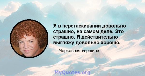 Я в перетаскивании довольно страшно, на самом деле. Это страшно. Я действительно выгляжу довольно хорошо.