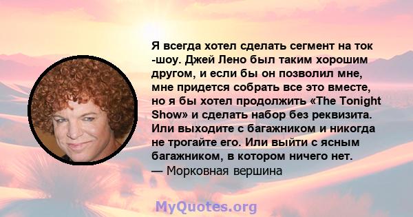 Я всегда хотел сделать сегмент на ток -шоу. Джей Лено был таким хорошим другом, и если бы он позволил мне, мне придется собрать все это вместе, но я бы хотел продолжить «The Tonight Show» и сделать набор без реквизита.