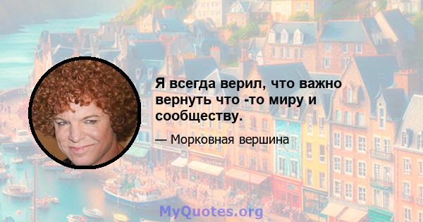 Я всегда верил, что важно вернуть что -то миру и сообществу.