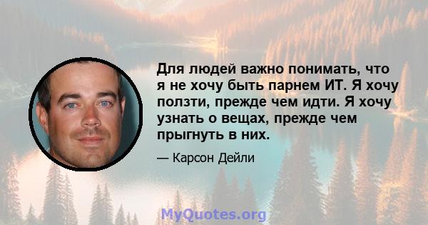 Для людей важно понимать, что я не хочу быть парнем ИТ. Я хочу ползти, прежде чем идти. Я хочу узнать о вещах, прежде чем прыгнуть в них.