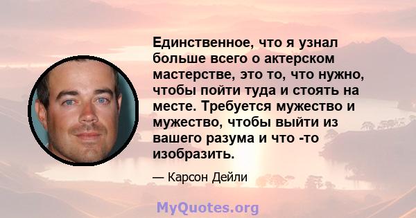 Единственное, что я узнал больше всего о актерском мастерстве, это то, что нужно, чтобы пойти туда и стоять на месте. Требуется мужество и мужество, чтобы выйти из вашего разума и что -то изобразить.