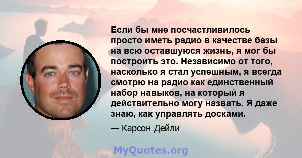 Если бы мне посчастливилось просто иметь радио в качестве базы на всю оставшуюся жизнь, я мог бы построить это. Независимо от того, насколько я стал успешным, я всегда смотрю на радио как единственный набор навыков, на