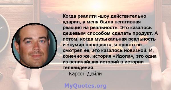 Когда реалити -шоу действительно ударил, у меня была негативная реакция на реальность. Это казалось дешевым способом сделать продукт. А потом, когда музыкальная реальность и «кумир попадают», я просто не смотрел ее, это 