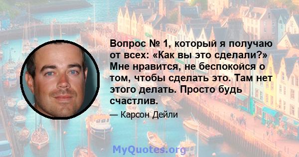 Вопрос № 1, который я получаю от всех: «Как вы это сделали?» Мне нравится, не беспокойся о том, чтобы сделать это. Там нет этого делать. Просто будь счастлив.