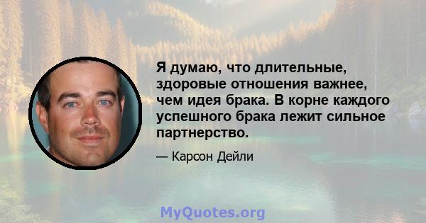 Я думаю, что длительные, здоровые отношения важнее, чем идея брака. В корне каждого успешного брака лежит сильное партнерство.